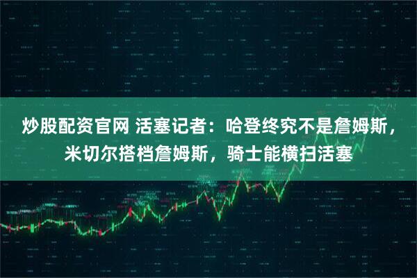 炒股配资官网 活塞记者：哈登终究不是詹姆斯，米切尔搭档詹姆斯，骑士能横扫活塞