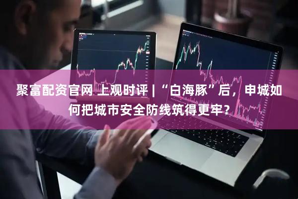 聚富配资官网 上观时评 | “白海豚”后，申城如何把城市安全防线筑得更牢？